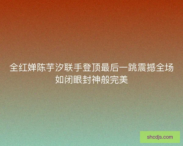 全红婵陈芋汐联手登顶最后一跳震撼全场如闭眼封神般完美