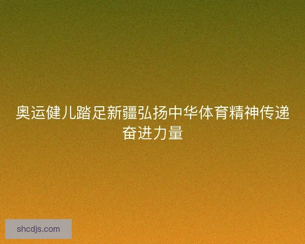 奥运健儿踏足新疆弘扬中华体育精神传递奋进力量