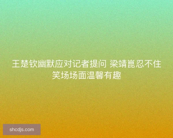 王楚钦幽默应对记者提问 梁靖崑忍不住笑场场面温馨有趣 王楚钦幽默应对记者提问 梁靖崑忍不住笑场场面温馨有趣