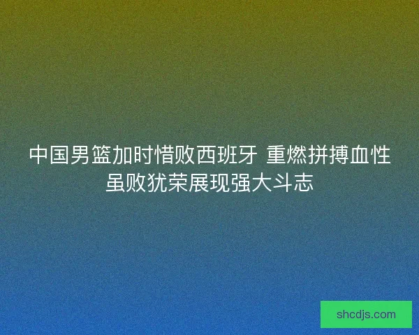 中国男篮加时惜败西班牙 重燃拼搏血性虽败犹荣展现强大斗志 中国男篮加时惜败西班牙 重燃拼搏血性虽败犹荣展现强大斗志