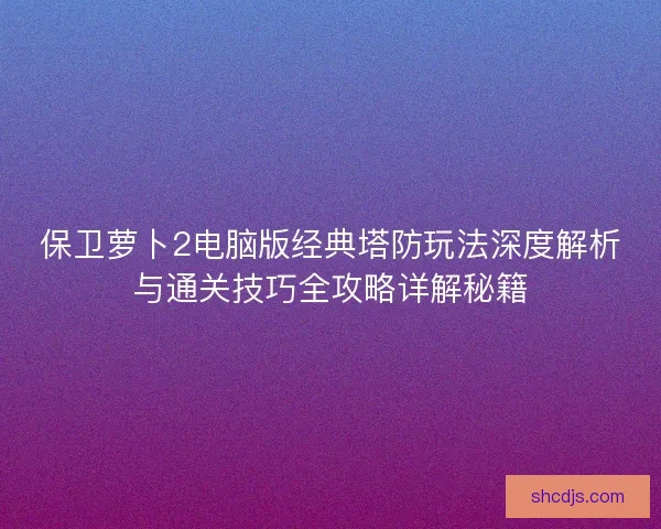 保卫萝卜2电脑版经典塔防玩法深度解析与通关技巧全攻略详解秘籍