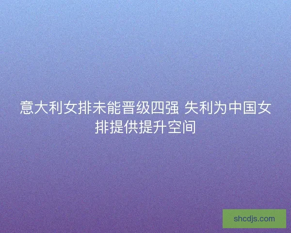 意大利女排未能晋级四强 失利为中国女排提供提升空间 意大利女排未能晋级四强 失利为中国女排提供提升空间