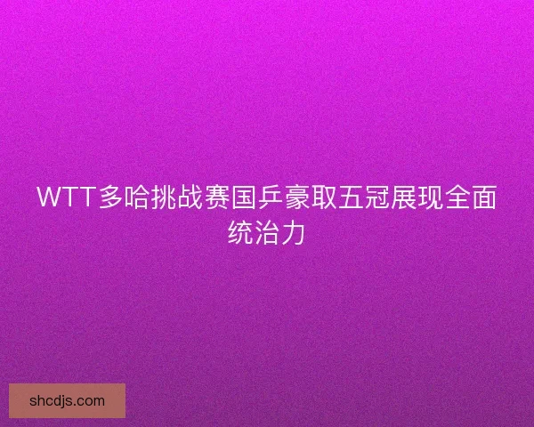 WTT多哈挑战赛国乒豪取五冠展现全面统治力 WTT多哈挑战赛国乒豪取五冠展现全面统治力