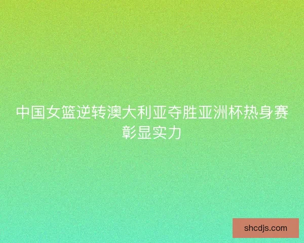 中国女篮逆转澳大利亚夺胜亚洲杯热身赛彰显实力