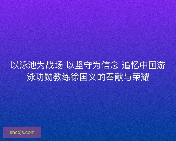 以泳池为战场 以坚守为信念 追忆中国游泳功勋教练徐国义的奉献与荣耀