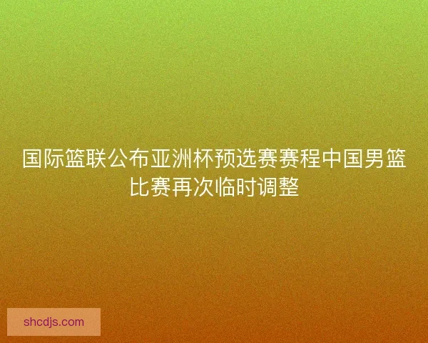 国际篮联公布亚洲杯预选赛赛程中国男篮比赛再次临时调整