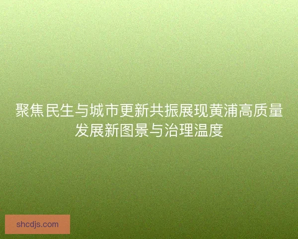 聚焦民生与城市更新共振展现黄浦高质量发展新图景与治理温度 聚焦民生与城市更新共振展现黄浦高质量发展新图景与治理温度