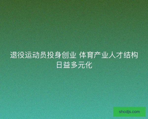退役运动员投身创业 体育产业人才结构日益多元化 退役运动员投身创业 体育产业人才结构日益多元化
