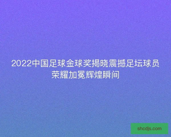 2022中国足球金球奖揭晓震撼足坛球员荣耀加冕辉煌瞬间