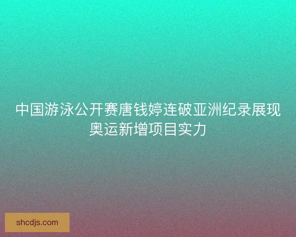 中国游泳公开赛唐钱婷连破亚洲纪录展现奥运新增项目实力