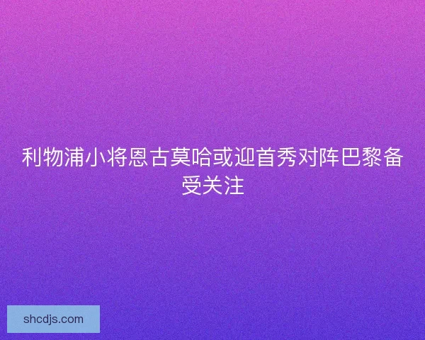 利物浦小将恩古莫哈或迎首秀对阵巴黎备受关注