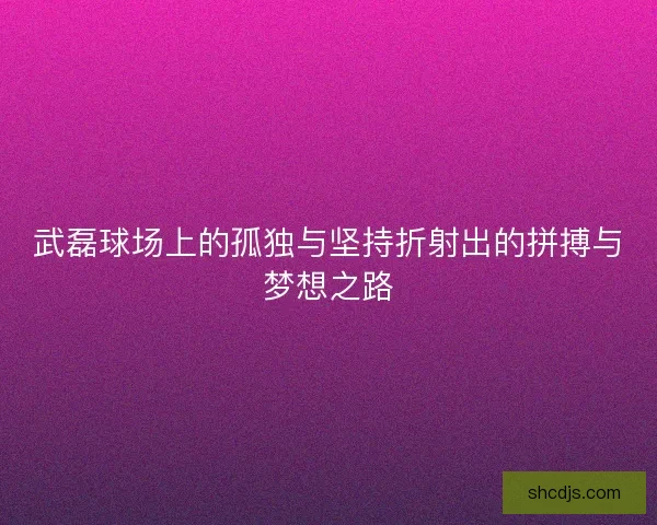 武磊球场上的孤独与坚持折射出的拼搏与梦想之路