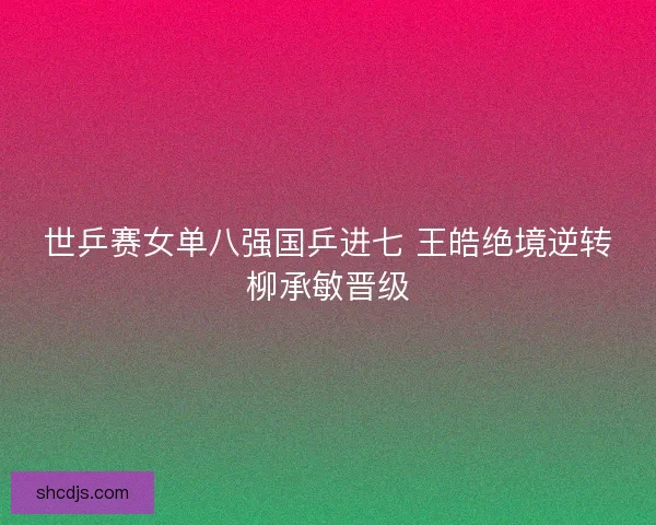 世乒赛女单八强国乒进七 王皓绝境逆转柳承敏晋级 世乒赛女单八强国乒进七 王皓绝境逆转柳承敏晋级