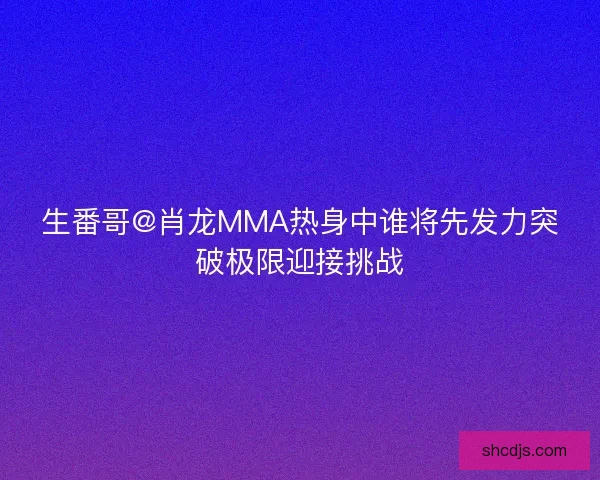 生番哥@肖龙MMA热身中谁将先发力突破极限迎接挑战