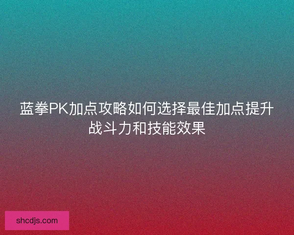 蓝拳PK加点攻略如何选择最佳加点提升战斗力和技能效果