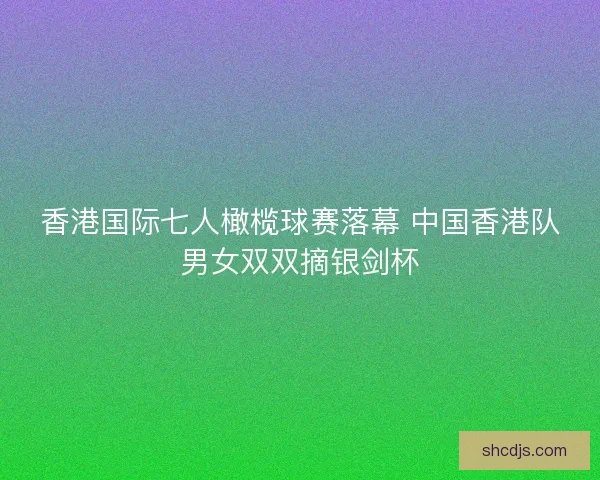 香港国际七人橄榄球赛落幕 中国香港队男女双双摘银剑杯