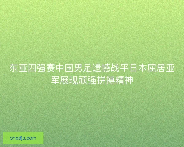 东亚四强赛中国男足遗憾战平日本屈居亚军展现顽强拼搏精神