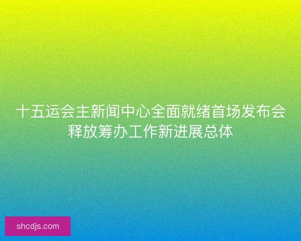 十五运会主新闻中心全面就绪首场发布会释放筹办工作新进展总体