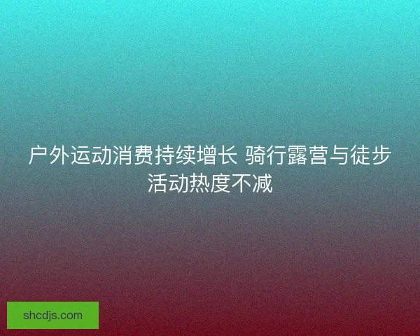 户外运动消费持续增长 骑行露营与徒步活动热度不减 户外运动消费持续增长 骑行露营与徒步活动热度不减