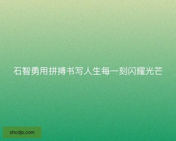 石智勇用拼搏书写人生每一刻闪耀光芒 石智勇用拼搏书写人生每一刻闪耀光芒