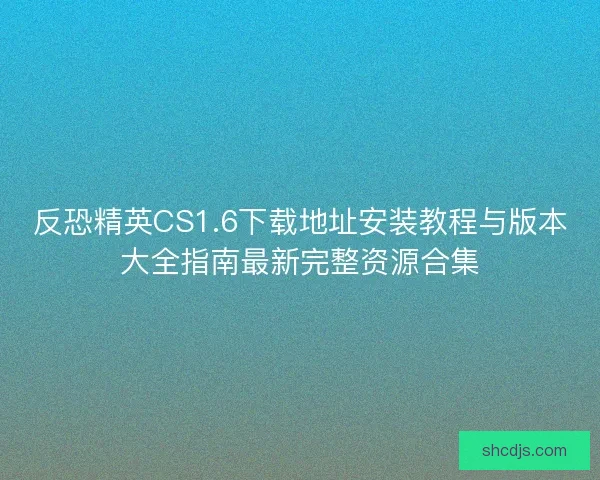 反恐精英CS1.6下载地址安装教程与版本大全指南最新完整资源合集