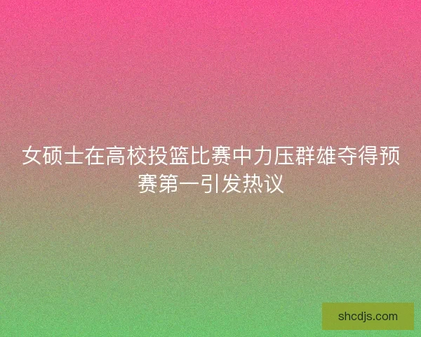 女硕士在高校投篮比赛中力压群雄夺得预赛第一引发热议