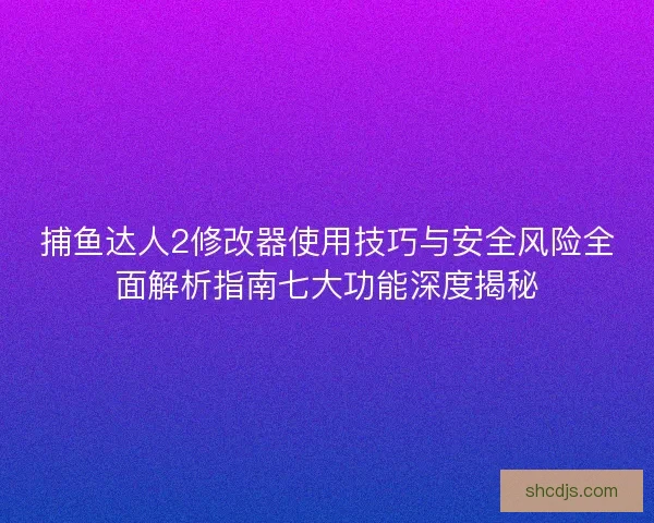 捕鱼达人2修改器使用技巧与安全风险全面解析指南七大功能深度揭秘 捕鱼达人2修改器使用技巧与安全风险全面解析指南七大功能深度揭秘