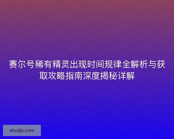 赛尔号稀有精灵出现时间规律全解析与获取攻略指南深度揭秘详解 赛尔号稀有精灵出现时间规律全解析与获取攻略指南深度揭秘详解