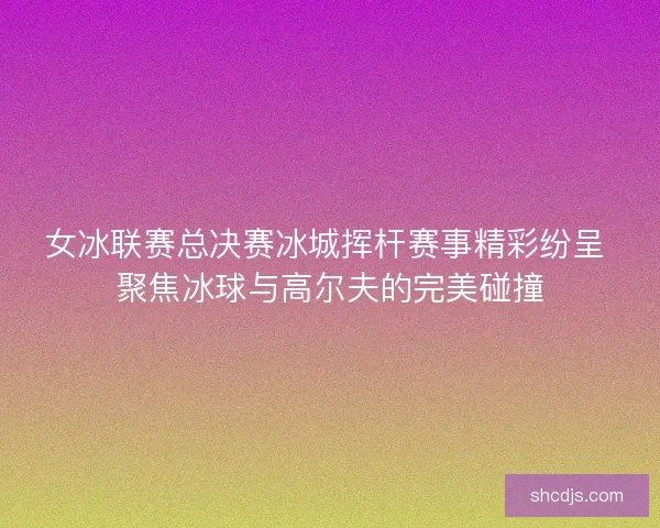 女冰联赛总决赛冰城挥杆赛事精彩纷呈 聚焦冰球与高尔夫的完美碰撞