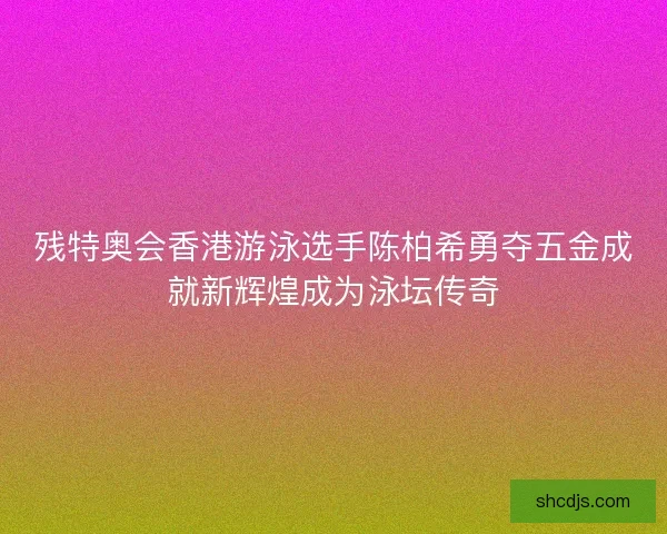 残特奥会香港游泳选手陈柏希勇夺五金成就新辉煌成为泳坛传奇
