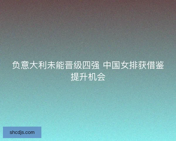 负意大利未能晋级四强 中国女排获借鉴提升机会 负意大利未能晋级四强 中国女排获借鉴提升机会