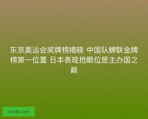 东京奥运会奖牌榜揭晓 中国队蝉联金牌榜第一位置 日本表现抢眼位居主办国之巅