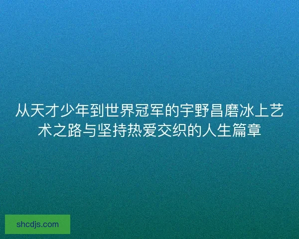 从天才少年到世界冠军的宇野昌磨冰上艺术之路与坚持热爱交织的人生篇章