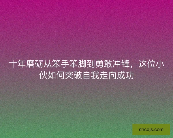 十年磨砺从笨手笨脚到勇敢冲锋，这位小伙如何突破自我走向成功