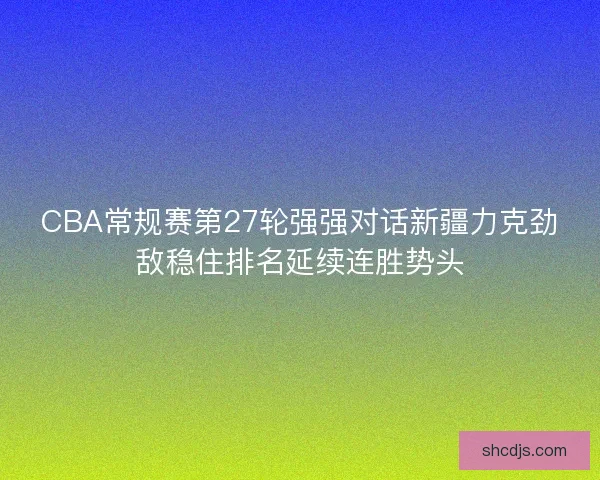 CBA常规赛第27轮强强对话新疆力克劲敌稳住排名延续连胜势头