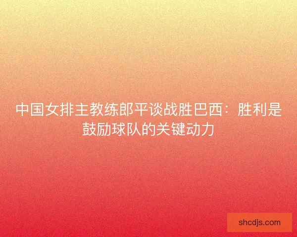 中国女排主教练郎平谈战胜巴西:胜利是鼓励球队的关键动力 中国女排主教练郎平谈战胜巴西:胜利是鼓励球队的关键动力
