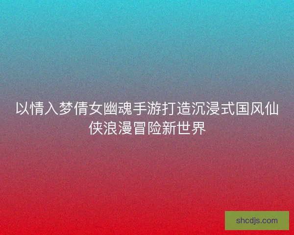 以情入梦倩女幽魂手游打造沉浸式国风仙侠浪漫冒险新世界
