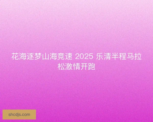 花海逐梦山海竞速 2025 乐清半程马拉松激情开跑 花海逐梦山海竞速 2025 乐清半程马拉松激情开跑