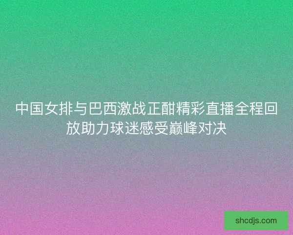 中国女排与巴西激战正酣精彩直播全程回放助力球迷感受巅峰对决 中国女排与巴西激战正酣精彩直播全程回放助力球迷感受巅峰对决